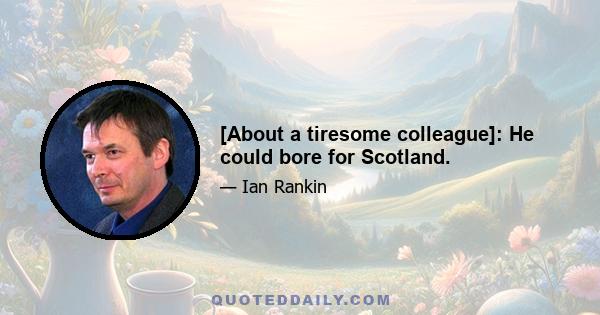 [About a tiresome colleague]: He could bore for Scotland.