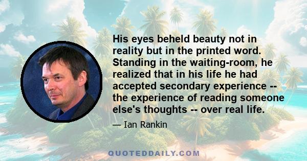 His eyes beheld beauty not in reality but in the printed word. Standing in the waiting-room, he realized that in his life he had accepted secondary experience -- the experience of reading someone else's thoughts -- over 