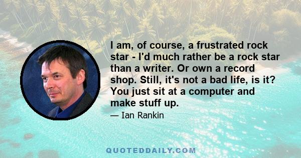 I am, of course, a frustrated rock star - I'd much rather be a rock star than a writer. Or own a record shop. Still, it's not a bad life, is it? You just sit at a computer and make stuff up.