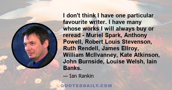 I don't think I have one particular favourite writer. I have many whose works I will always buy or reread - Muriel Spark, Anthony Powell, Robert Louis Stevenson, Ruth Rendell, James Ellroy, William McIlvanney, Kate