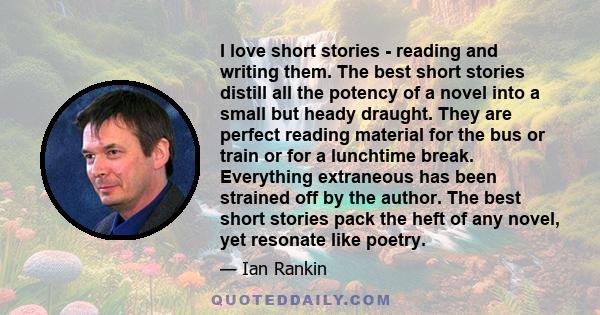 I love short stories - reading and writing them. The best short stories distill all the potency of a novel into a small but heady draught. They are perfect reading material for the bus or train or for a lunchtime break. 