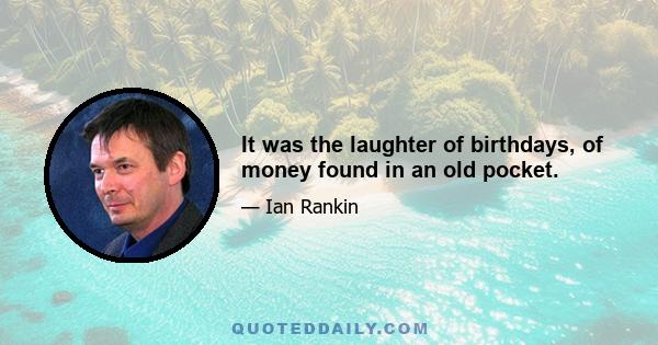 It was the laughter of birthdays, of money found in an old pocket.