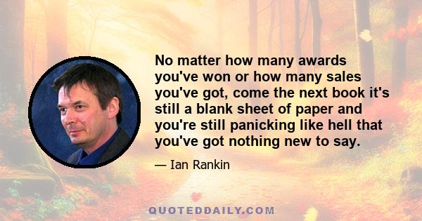 No matter how many awards you've won or how many sales you've got, come the next book it's still a blank sheet of paper and you're still panicking like hell that you've got nothing new to say.