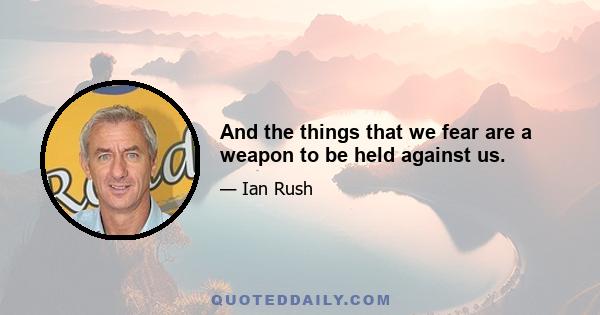 And the things that we fear are a weapon to be held against us.