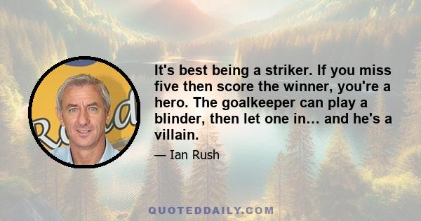 It's best being a striker. If you miss five then score the winner, you're a hero. The goalkeeper can play a blinder, then let one in… and he's a villain.