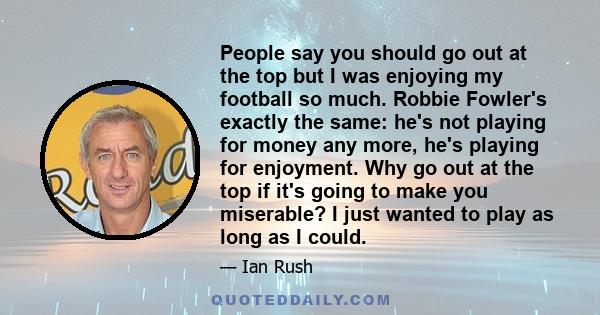 People say you should go out at the top but I was enjoying my football so much. Robbie Fowler's exactly the same: he's not playing for money any more, he's playing for enjoyment. Why go out at the top if it's going to