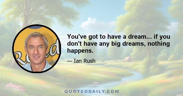 You've got to have a dream... if you don't have any big dreams, nothing happens.