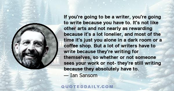 If you're going to be a writer, you're going to write because you have to. It's not like other arts and not nearly as rewarding because it's a lot lonelier, and most of the time it's just you alone in a dark room or a