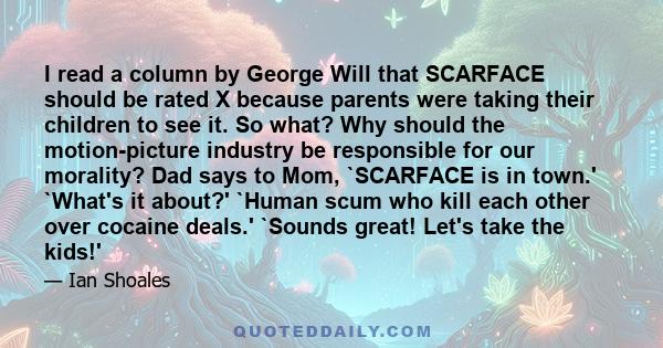 I read a column by George Will that SCARFACE should be rated X because parents were taking their children to see it. So what? Why should the motion-picture industry be responsible for our morality? Dad says to Mom,