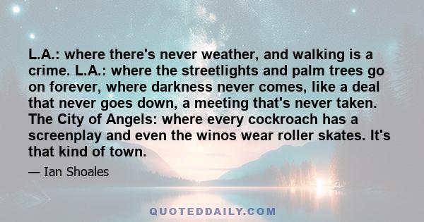 L.A.: where there's never weather, and walking is a crime. L.A.: where the streetlights and palm trees go on forever, where darkness never comes, like a deal that never goes down, a meeting that's never taken. The City