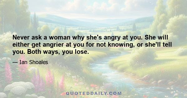 Never ask a woman why she's angry at you. She will either get angrier at you for not knowing, or she'll tell you. Both ways, you lose.