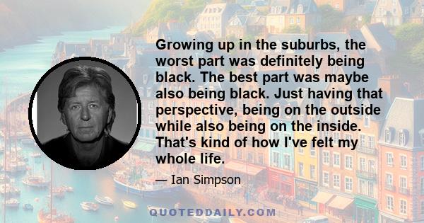 Growing up in the suburbs, the worst part was definitely being black. The best part was maybe also being black. Just having that perspective, being on the outside while also being on the inside. That's kind of how I've