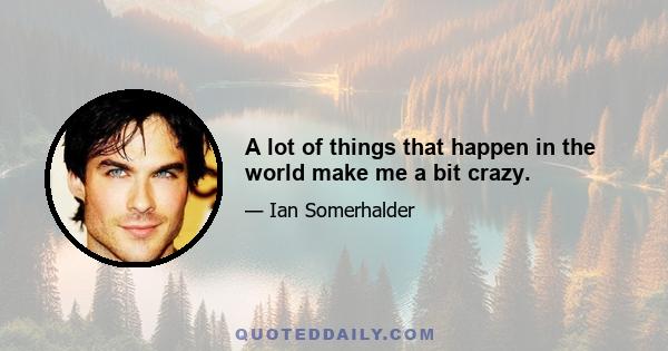 A lot of things that happen in the world make me a bit crazy.