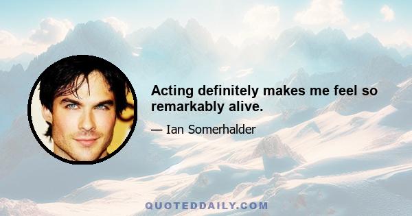 Acting definitely makes me feel so remarkably alive.