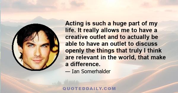 Acting is such a huge part of my life. It really allows me to have a creative outlet and to actually be able to have an outlet to discuss openly the things that truly I think are relevant in the world, that make a