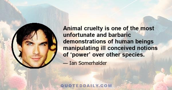 Animal cruelty is one of the most unfortunate and barbaric demonstrations of human beings manipulating ill conceived notions of ‘power’ over other species.