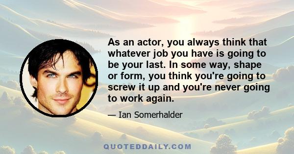 As an actor, you always think that whatever job you have is going to be your last. In some way, shape or form, you think you're going to screw it up and you're never going to work again.