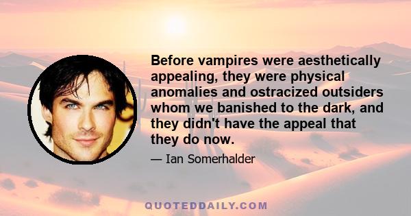 Before vampires were aesthetically appealing, they were physical anomalies and ostracized outsiders whom we banished to the dark, and they didn't have the appeal that they do now.