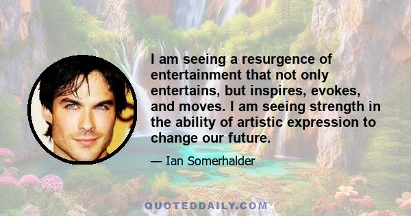 I am seeing a resurgence of entertainment that not only entertains, but inspires, evokes, and moves. I am seeing strength in the ability of artistic expression to change our future.