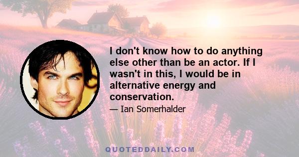 I don't know how to do anything else other than be an actor. If I wasn't in this, I would be in alternative energy and conservation.