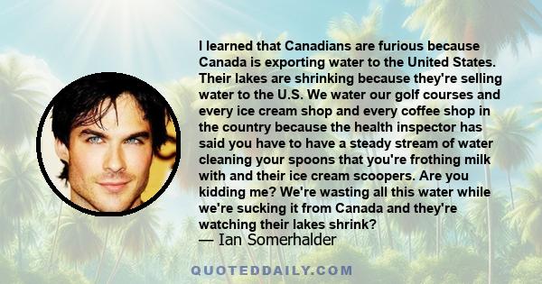 I learned that Canadians are furious because Canada is exporting water to the United States. Their lakes are shrinking because they're selling water to the U.S. We water our golf courses and every ice cream shop and