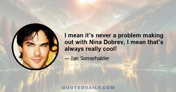 I mean it’s never a problem making out with Nina Dobrev, I mean that’s always really cool!