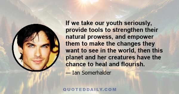 If we take our youth seriously, provide tools to strengthen their natural prowess, and empower them to make the changes they want to see in the world, then this planet and her creatures have the chance to heal and