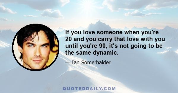 If you love someone when you're 20 and you carry that love with you until you're 90, it's not going to be the same dynamic.