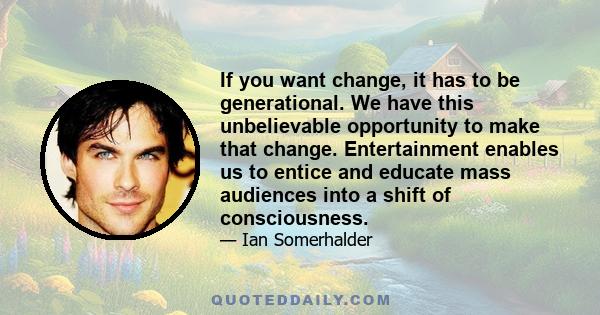 If you want change, it has to be generational. We have this unbelievable opportunity to make that change. Entertainment enables us to entice and educate mass audiences into a shift of consciousness.