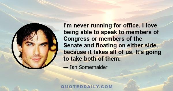 I'm never running for office. I love being able to speak to members of Congress or members of the Senate and floating on either side, because it takes all of us. It's going to take both of them.