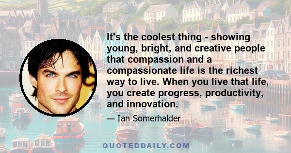 It's the coolest thing - showing young, bright, and creative people that compassion and a compassionate life is the richest way to live. When you live that life, you create progress, productivity, and innovation.