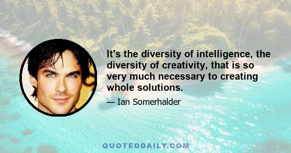 It's the diversity of intelligence, the diversity of creativity, that is so very much necessary to creating whole solutions.