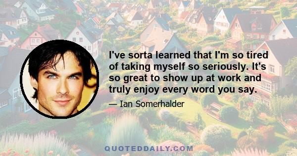 I've sorta learned that I'm so tired of taking myself so seriously. It's so great to show up at work and truly enjoy every word you say.