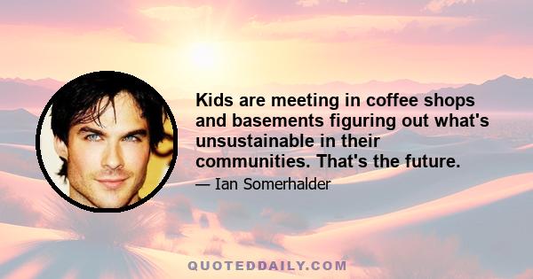 Kids are meeting in coffee shops and basements figuring out what's unsustainable in their communities. That's the future.