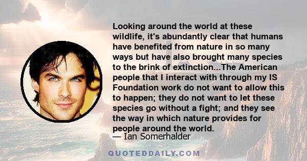 Looking around the world at these wildlife, it's abundantly clear that humans have benefited from nature in so many ways but have also brought many species to the brink of extinction...The American people that I