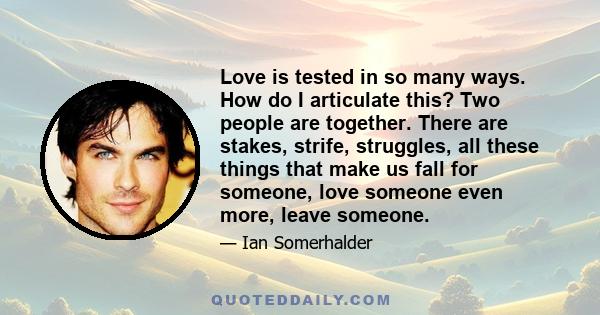 Love is tested in so many ways. How do I articulate this? Two people are together. There are stakes, strife, struggles, all these things that make us fall for someone, love someone even more, leave someone.