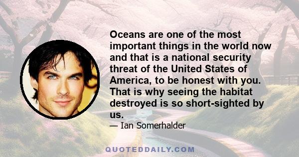 Oceans are one of the most important things in the world now and that is a national security threat of the United States of America, to be honest with you. That is why seeing the habitat destroyed is so short-sighted by 