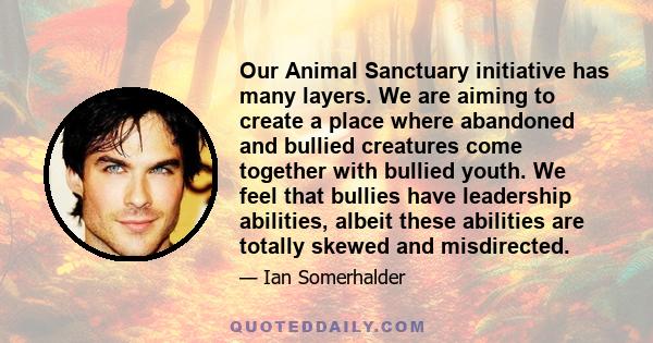 Our Animal Sanctuary initiative has many layers. We are aiming to create a place where abandoned and bullied creatures come together with bullied youth. We feel that bullies have leadership abilities, albeit these