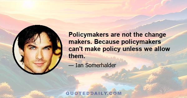 Policymakers are not the change makers. Because policymakers can't make policy unless we allow them.