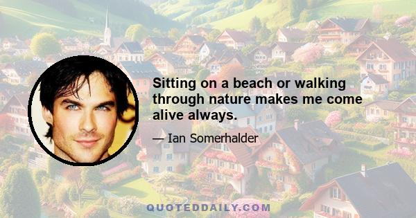 Sitting on a beach or walking through nature makes me come alive always.