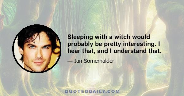 Sleeping with a witch would probably be pretty interesting. I hear that, and I understand that.