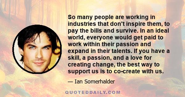 So many people are working in industries that don't inspire them, to pay the bills and survive. In an ideal world, everyone would get paid to work within their passion and expand in their talents. If you have a skill, a 