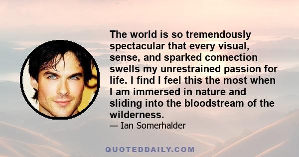 The world is so tremendously spectacular that every visual, sense, and sparked connection swells my unrestrained passion for life. I find I feel this the most when I am immersed in nature and sliding into the