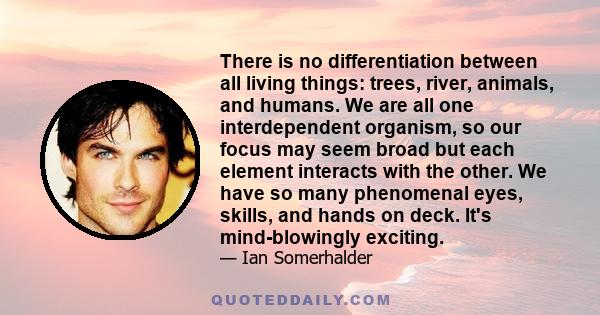 There is no differentiation between all living things: trees, river, animals, and humans. We are all one interdependent organism, so our focus may seem broad but each element interacts with the other. We have so many