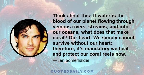 Think about this: If water is the blood of our planet flowing through veinous rivers, streams, and into our oceans, what does that make coral? Our heart. We simply cannot survive without our heart; therefore, it's