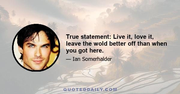 True statement: Live it, love it, leave the wold better off than when you got here.