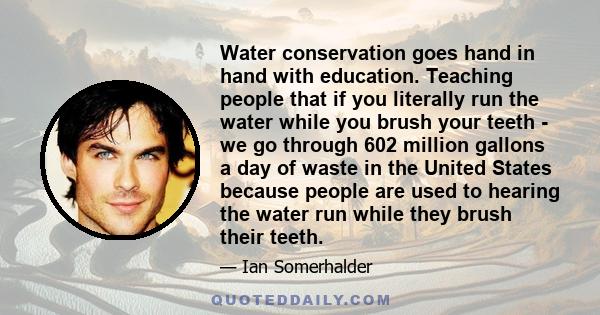 Water conservation goes hand in hand with education. Teaching people that if you literally run the water while you brush your teeth - we go through 602 million gallons a day of waste in the United States because people