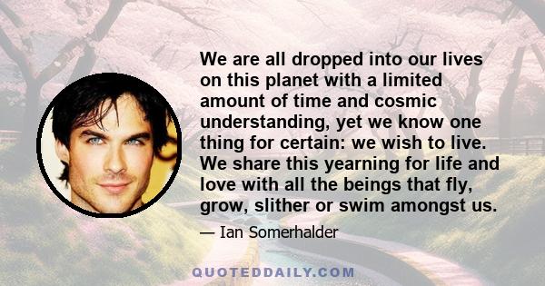 We are all dropped into our lives on this planet with a limited amount of time and cosmic understanding, yet we know one thing for certain: we wish to live. We share this yearning for life and love with all the beings