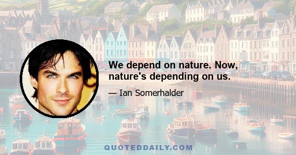 We depend on nature. Now, nature's depending on us.