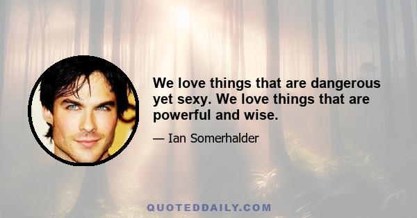 We love things that are dangerous yet sexy. We love things that are powerful and wise.